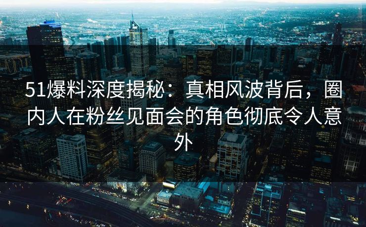 51爆料深度揭秘：真相风波背后，圈内人在粉丝见面会的角色彻底令人意外