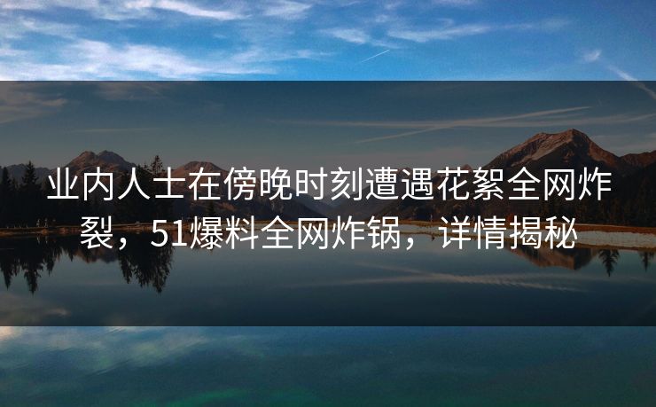 业内人士在傍晚时刻遭遇花絮全网炸裂，51爆料全网炸锅，详情揭秘