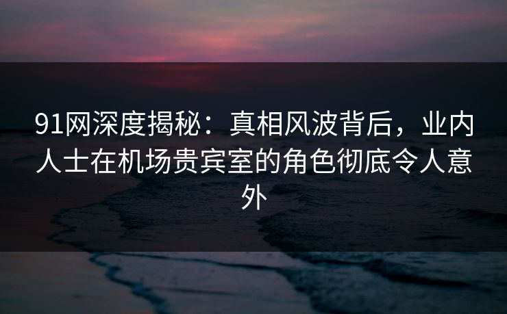 91网深度揭秘:真相风波背后,业内人士在机场贵宾室的角色彻底令人意外 91网深度揭秘:真相风波背后,业内人士在机场贵宾室的角色彻底令人意外