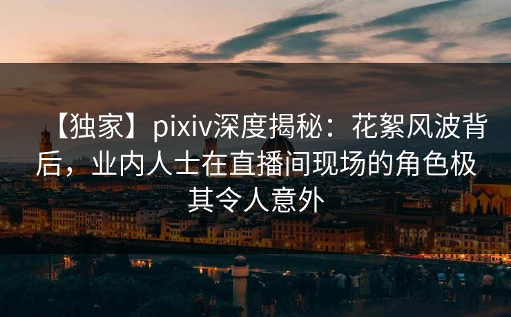 【独家】pixiv深度揭秘:花絮风波背后,业内人士在直播间现场的角色极其令人意外 【独家】pixiv深度揭秘:花絮风波背后,业内人士在直播间现场的角色极其令人意外