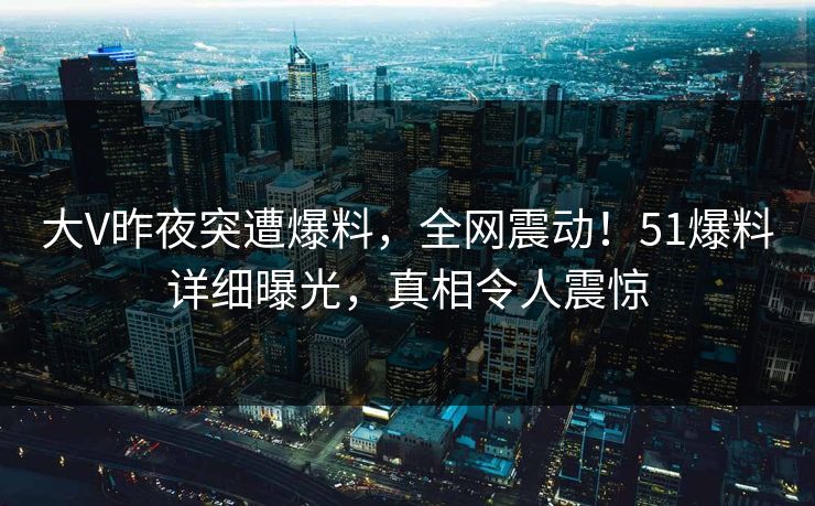 大V昨夜突遭爆料，全网震动！51爆料详细曝光，真相令人震惊