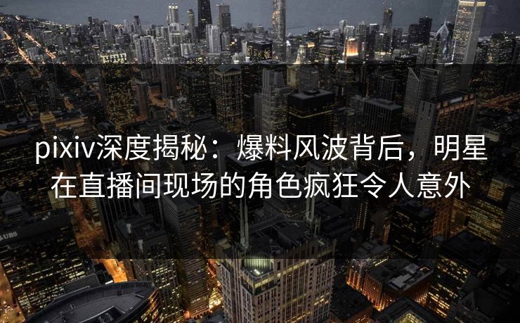 pixiv深度揭秘:爆料风波背后,明星在直播间现场的角色疯狂令人意外 pixiv深度揭秘:爆料风波背后,明星在直播间现场的角色疯狂令人意外