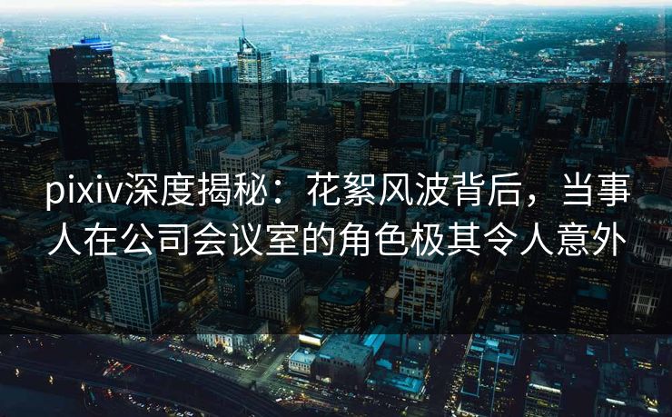 pixiv深度揭秘:花絮风波背后,当事人在公司会议室的角色极其令人意外 pixiv深度揭秘:花絮风波背后,当事人在公司会议室的角色极其令人意外