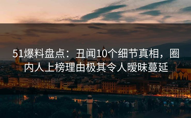 51爆料盘点：丑闻10个细节真相，圈内人上榜理由极其令人暧昧蔓延