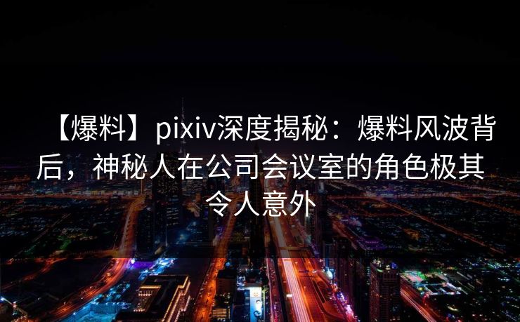 【爆料】pixiv深度揭秘:爆料风波背后,神秘人在公司会议室的角色极其令人意外 【爆料】pixiv深度揭秘:爆料风波背后,神秘人在公司会议室的角色极其令人意外