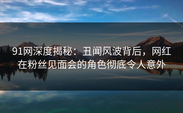 91网深度揭秘：丑闻风波背后，网红在粉丝见面会的角色彻底令人意外