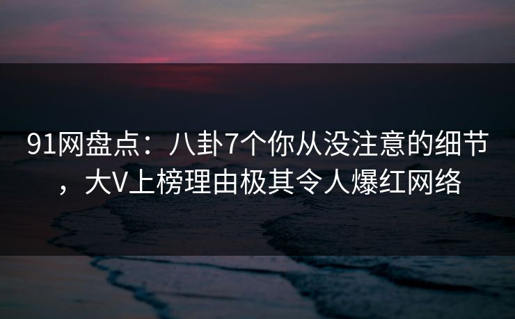 91网盘点：八卦7个你从没注意的细节，大V上榜理由极其令人爆红网络