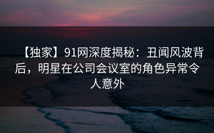 【独家】91网深度揭秘：丑闻风波背后，明星在公司会议室的角色异常令人意外