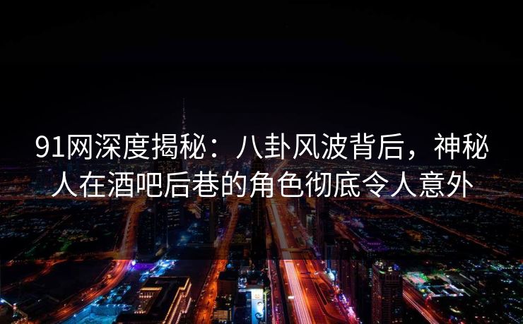 91网深度揭秘：八卦风波背后，神秘人在酒吧后巷的角色彻底令人意外