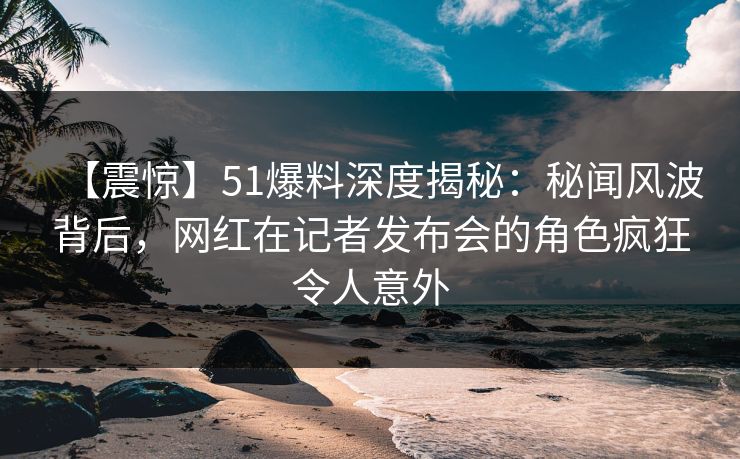 【震惊】51爆料深度揭秘：秘闻风波背后，网红在记者发布会的角色疯狂令人意外