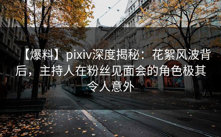 【爆料】pixiv深度揭秘：花絮风波背后，主持人在粉丝见面会的角色极其令人意外