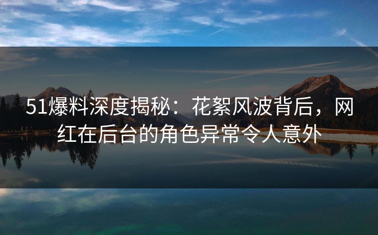 51爆料深度揭秘：花絮风波背后，网红在后台的角色异常令人意外