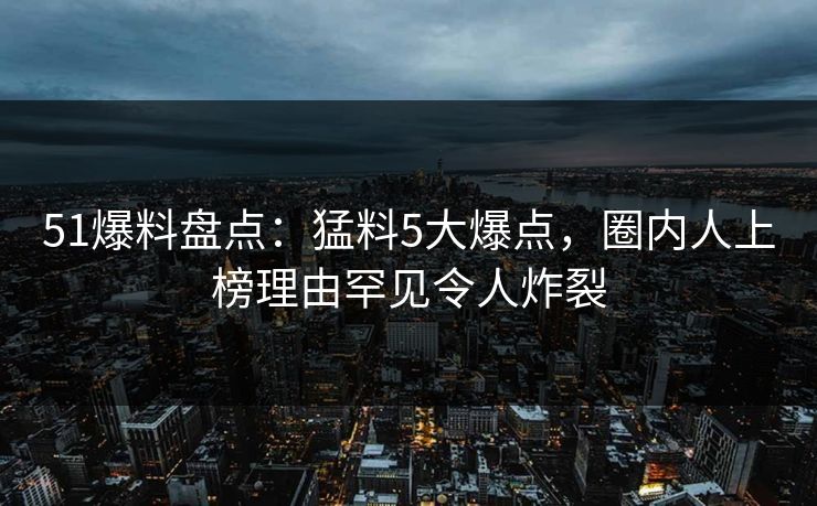 51爆料盘点：猛料5大爆点，圈内人上榜理由罕见令人炸裂
