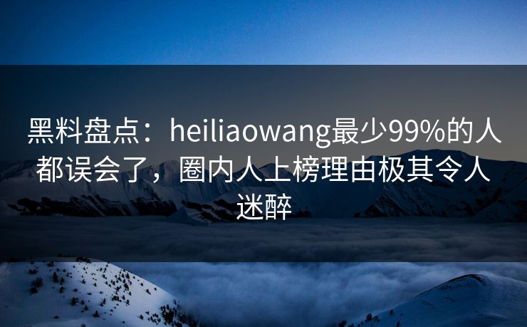黑料盘点：heiliaowang最少99%的人都误会了，圈内人上榜理由极其令人迷醉