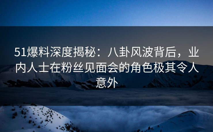 51爆料深度揭秘：八卦风波背后，业内人士在粉丝见面会的角色极其令人意外