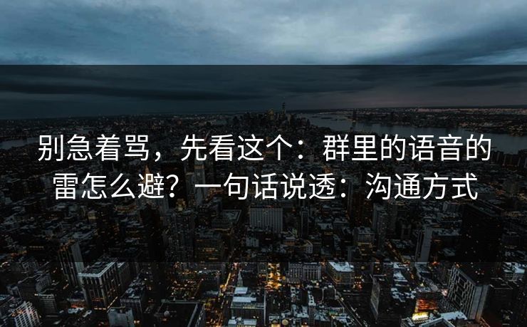 别急着骂，先看这个：群里的语音的雷怎么避？一句话说透：沟通方式