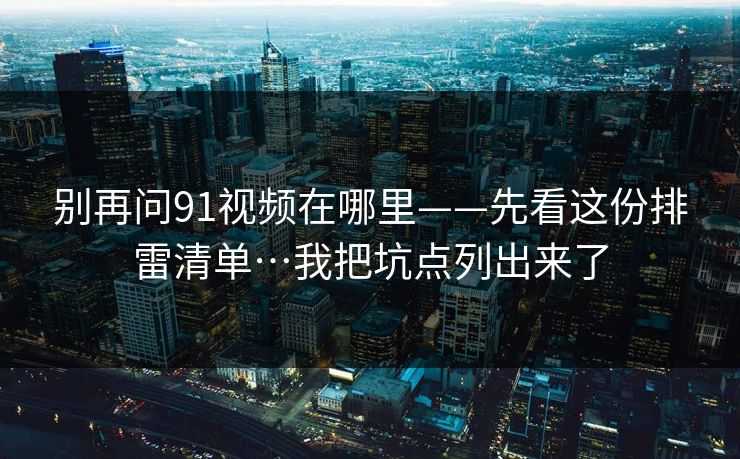 别再问91视频在哪里——先看这份排雷清单…我把坑点列出来了