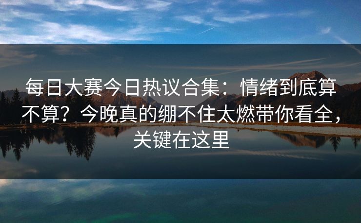 每日大赛今日热议合集：情绪到底算不算？今晚真的绷不住太燃带你看全，关键在这里