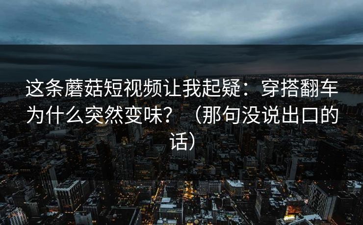 这条蘑菇短视频让我起疑:穿搭翻车为什么突然变味?(那句没说出口的话) 这条蘑菇短视频让我起疑:穿搭翻车为什么突然变味?(那句没说出口的话)