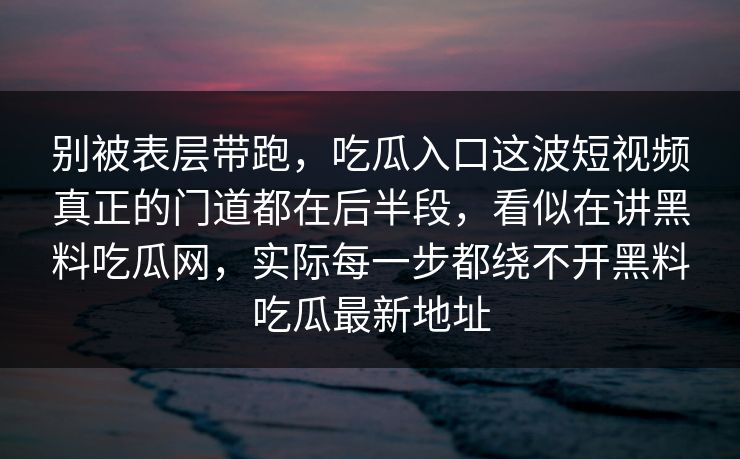 别被表层带跑，吃瓜入口这波短视频真正的门道都在后半段，看似在讲黑料吃瓜网，实际每一步都绕不开黑料吃瓜最新地址