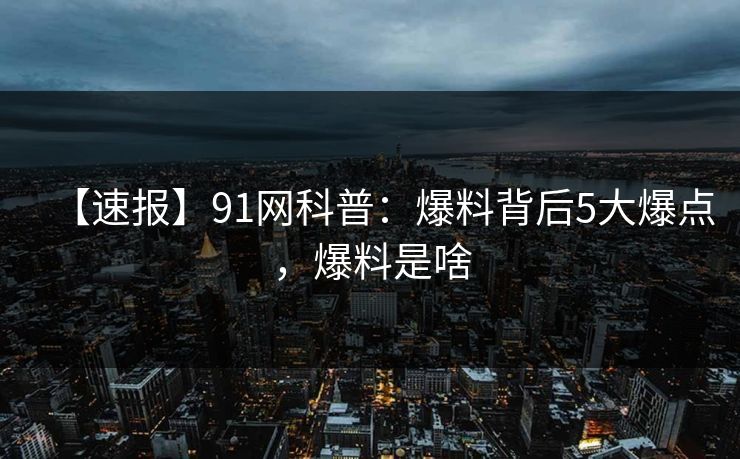 【速报】91网科普：爆料背后5大爆点，爆料是啥