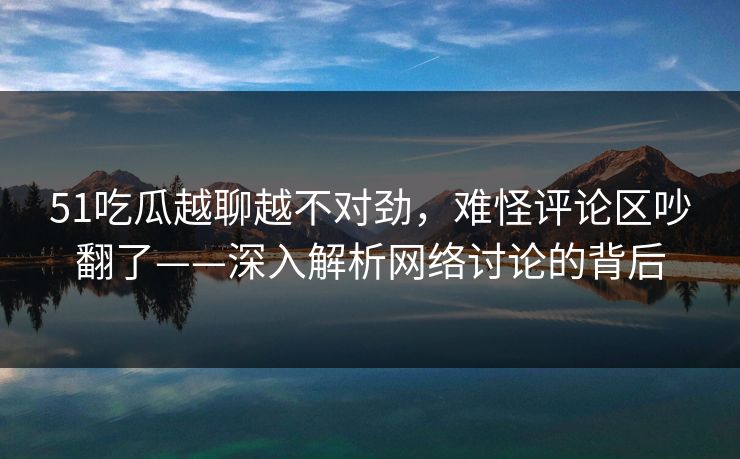 51吃瓜越聊越不对劲，难怪评论区吵翻了——深入解析网络讨论的背后