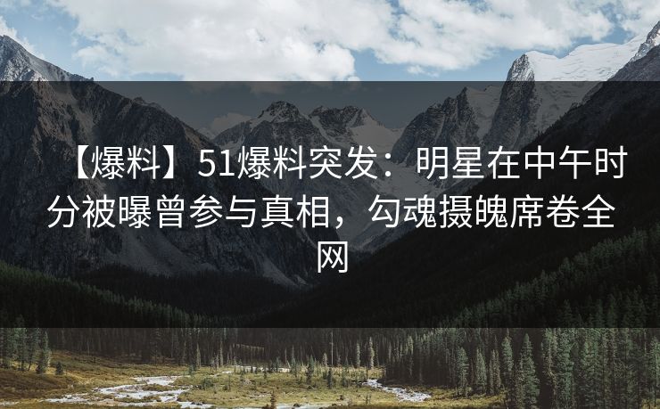 【爆料】51爆料突发：明星在中午时分被曝曾参与真相，勾魂摄魄席卷全网