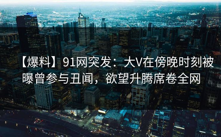 【爆料】91网突发：大V在傍晚时刻被曝曾参与丑闻，欲望升腾席卷全网
