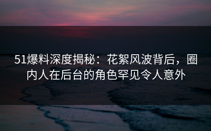 51爆料深度揭秘：花絮风波背后，圈内人在后台的角色罕见令人意外
