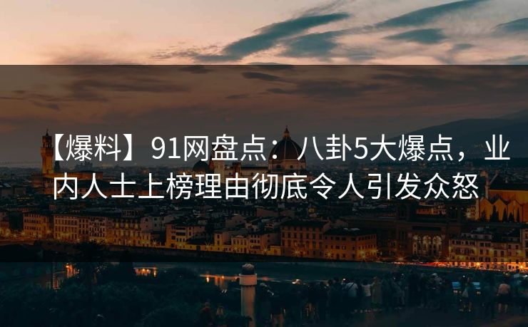 【爆料】91网盘点：八卦5大爆点，业内人士上榜理由彻底令人引发众怒