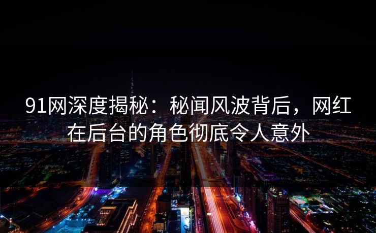 91网深度揭秘：秘闻风波背后，网红在后台的角色彻底令人意外