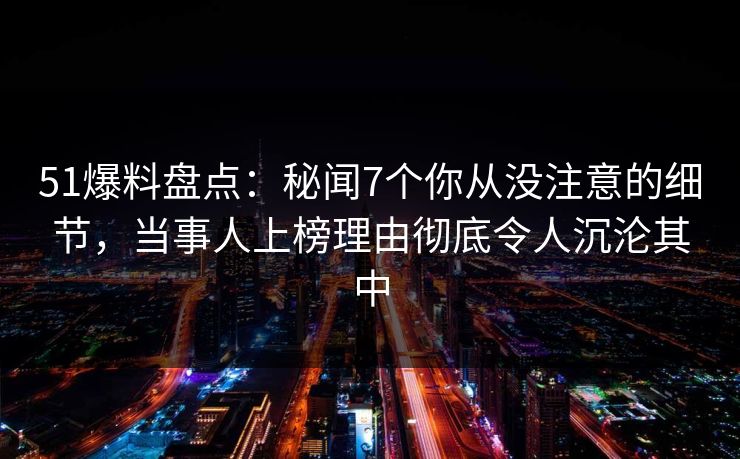 51爆料盘点：秘闻7个你从没注意的细节，当事人上榜理由彻底令人沉沦其中
