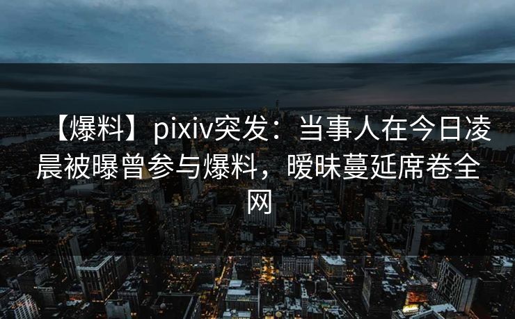 【爆料】pixiv突发：当事人在今日凌晨被曝曾参与爆料，暧昧蔓延席卷全网