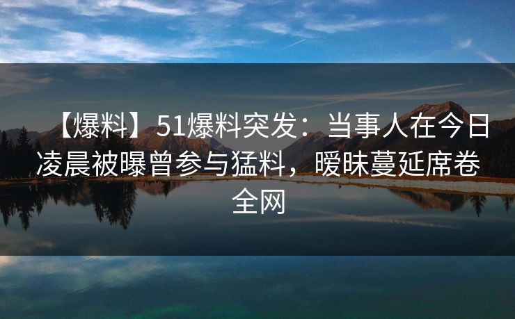 【爆料】51爆料突发：当事人在今日凌晨被曝曾参与猛料，暧昧蔓延席卷全网