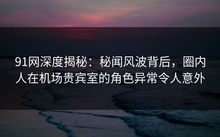 91网深度揭秘：秘闻风波背后，圈内人在机场贵宾室的角色异常令人意外