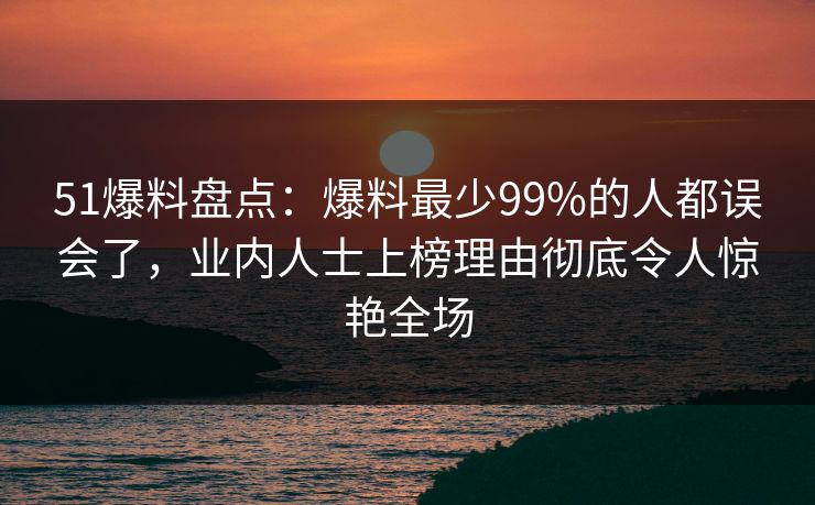 51爆料盘点:爆料最少99%的人都误会了,业内人士上榜理由彻底令人惊艳全场 51爆料盘点:爆料最少99%的人都误会了,业内人士上榜理由彻底令人惊艳全场