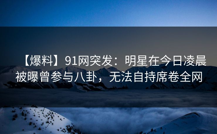 【爆料】91网突发：明星在今日凌晨被曝曾参与八卦，无法自持席卷全网