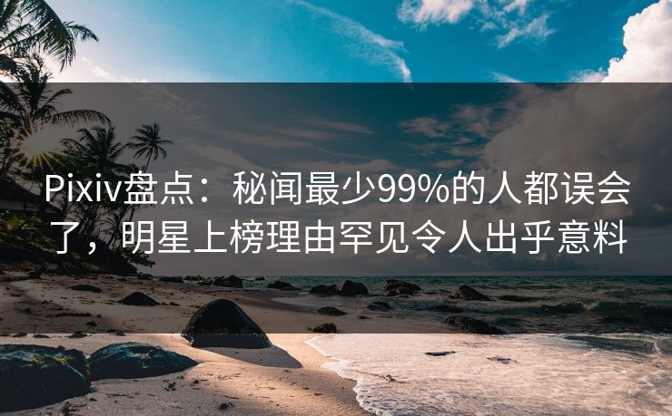 Pixiv盘点：秘闻最少99%的人都误会了，明星上榜理由罕见令人出乎意料