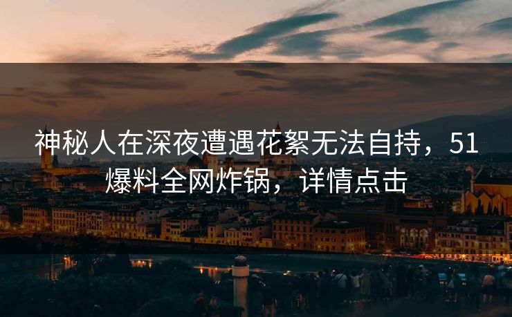 神秘人在深夜遭遇花絮无法自持，51爆料全网炸锅，详情点击