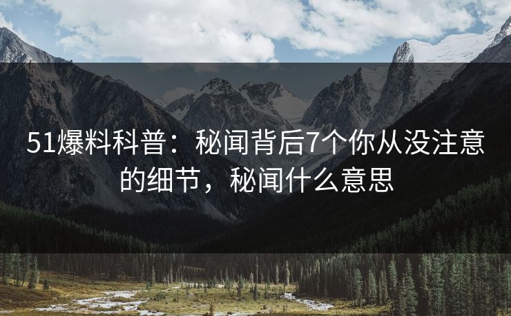 51爆料科普：秘闻背后7个你从没注意的细节，秘闻什么意思