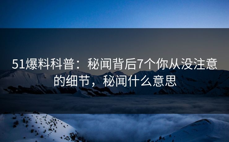 51爆料科普：秘闻背后7个你从没注意的细节，秘闻什么意思