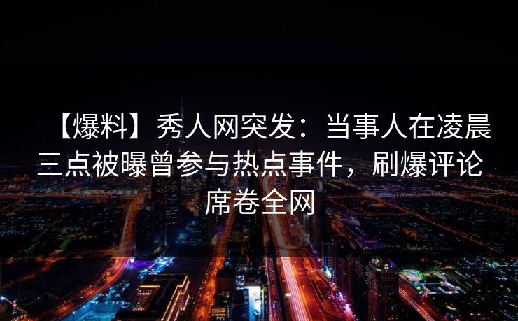 【爆料】秀人网突发：当事人在凌晨三点被曝曾参与热点事件，刷爆评论席卷全网