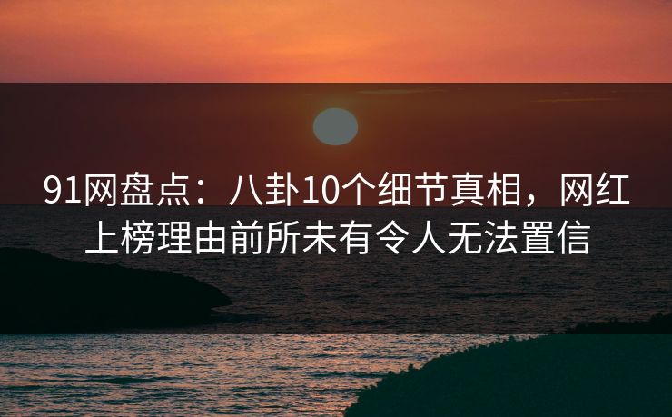 91网盘点：八卦10个细节真相，网红上榜理由前所未有令人无法置信