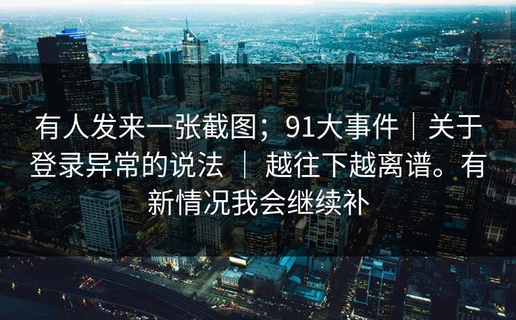 有人发来一张截图；91大事件｜关于登录异常的说法 ｜ 越往下越离谱。有新情况我会继续补