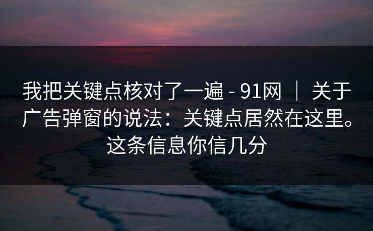 我把关键点核对了一遍 - 91网 ｜ 关于广告弹窗的说法：关键点居然在这里。这条信息你信几分