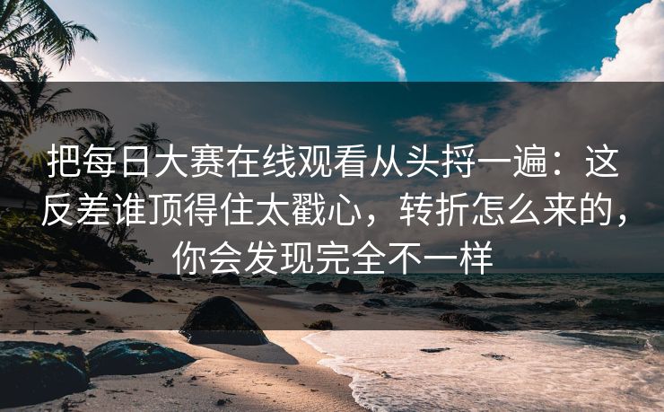 把每日大赛在线观看从头捋一遍：这反差谁顶得住太戳心，转折怎么来的，你会发现完全不一样