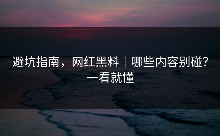 避坑指南，网红黑料｜哪些内容别碰？一看就懂